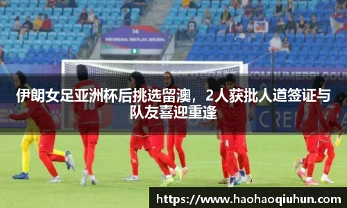 伊朗女足亚洲杯后挑选留澳，2人获批人道签证与队友喜迎重逢